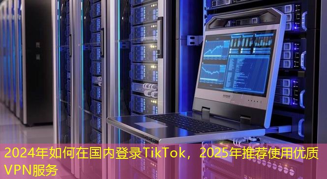 2024年如何在國內登錄TikTok，2025年推薦使用優(yōu)質VPN服務